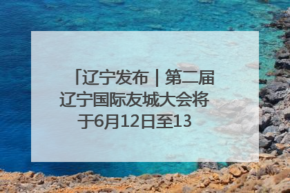 辽宁发布｜第二届辽宁国际友城大会将于6月12日至13日在沈阳举办