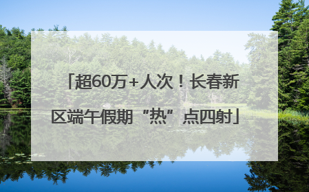 超60万+人次！长春新区端午假期“热”点四射