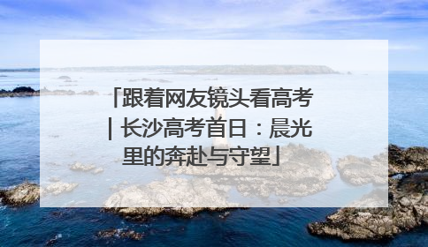跟着网友镜头看高考｜长沙高考首日：晨光里的奔赴与守望