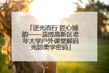 逆光而行 匠心捕韵——淄博高新区老年大学户外课堂解码光影美学密码
