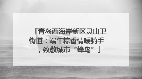 青岛西海岸新区灵山卫街道：端午粽香情暖骑手，致敬城市“蜂鸟”
