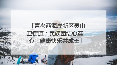 青岛西海岸新区灵山卫街道：民族团结心连心，健康快乐共成长