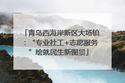 青岛西海岸新区大场镇：“专业社工+志愿服务”绘就民生新图景