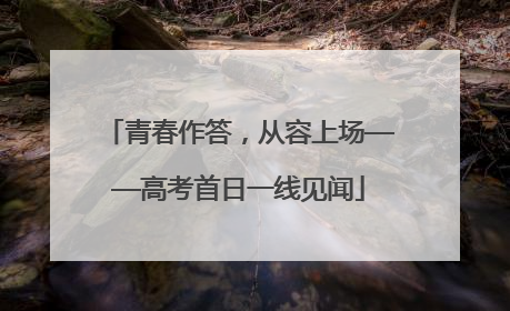 青春作答，从容上场——高考首日一线见闻
