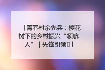 青春村余先兵：樱花树下的乡村振兴“领航人”｜先锋引领⑪
