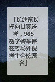 长沙家长捧向日葵送考，985数字警车停在考场外祝考生金榜题名