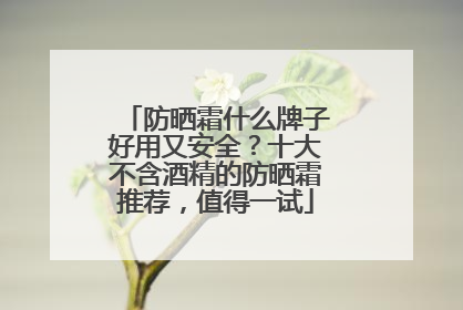 防晒霜什么牌子好用又安全？十大不含酒精的防晒霜推荐，值得一试