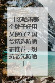 防晒霜哪个牌子好用又便宜？国货精选防晒霜推荐，想抗老先防晒