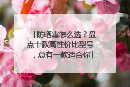 防晒霜怎么选？盘点十款高性价比型号，总有一款适合你
