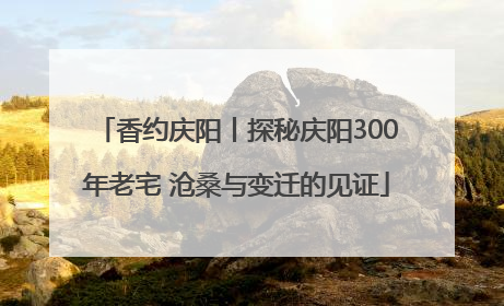 香约庆阳丨探秘庆阳300年老宅 沧桑与变迁的见证