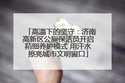 高温下的坚守：济南高新区公厕保洁员开启精细养护模式 用汗水擦亮城市文明窗口