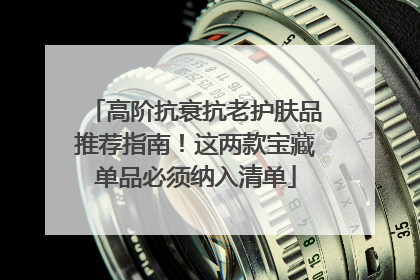 高阶抗衰抗老护肤品推荐指南！这两款宝藏单品必须纳入清单