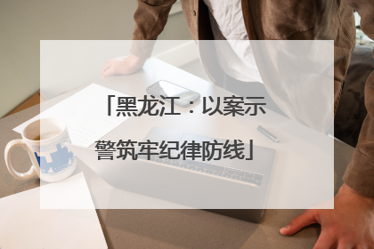 黑龙江：以案示警筑牢纪律防线