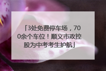 3处免费停车场，700余个车位！顺义市政控股为中考考生护航