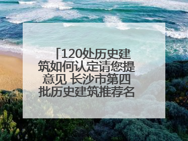120处历史建筑如何认定请您提意见 长沙市第四批历史建筑推荐名单出炉