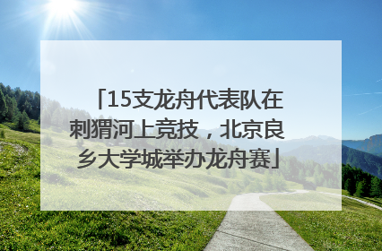 15支龙舟代表队在刺猬河上竞技，北京良乡大学城举办龙舟赛