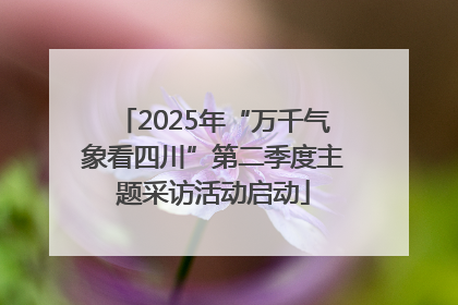 2025年“万千气象看四川”第二季度主题采访活动启动