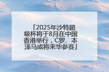 2025年沙特超级杯将于8月在中国香港举行，C罗、本泽马或将来华参赛