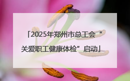 2025年郑州市总工会“关爱职工健康体检”启动