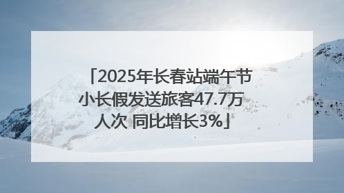 2025年长春站端午节小长假发送旅客47.7万人次 同比增长3%