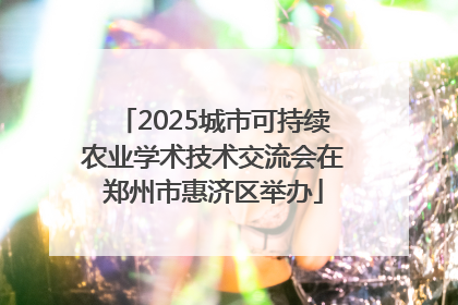 2025城市可持续农业学术技术交流会在郑州市惠济区举办