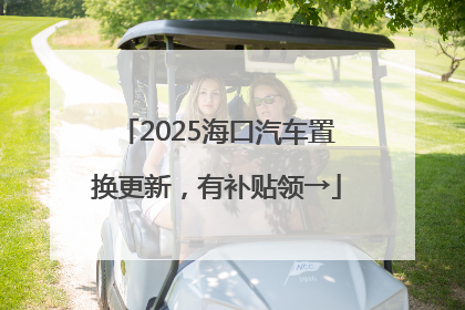 2025海口汽车置换更新，有补贴领→