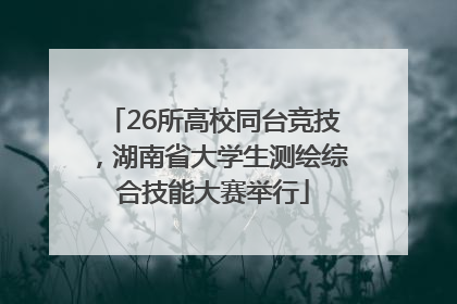 26所高校同台竞技，湖南省大学生测绘综合技能大赛举行