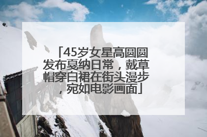 45岁女星高圆圆发布戛纳日常，戴草帽穿白裙在街头漫步，宛如电影画面