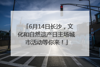 6月14日长沙，文化和自然遗产日主场城市活动等你来！